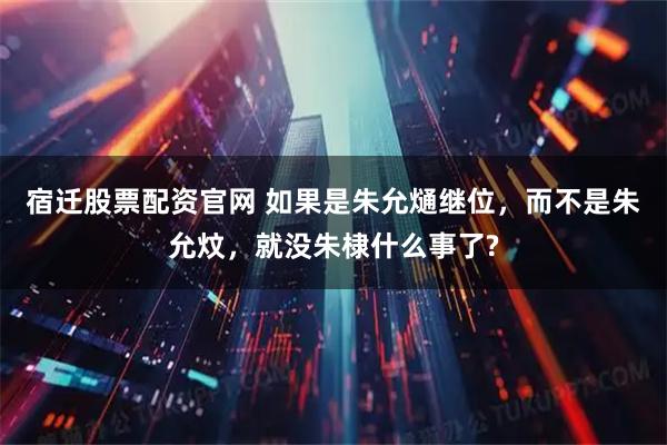 宿迁股票配资官网 如果是朱允熥继位，而不是朱允炆，就没朱棣什么事了?