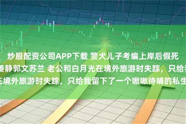 炒股配资公司APP下载 警犬儿子考编上岸后假死老公带着白月光来抢了 姜静郭文苏兰 老公和白月光在境外旅游时失踪，只给我留下了一个嗷嗷待哺的私生子。