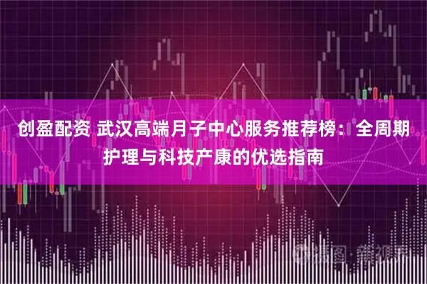 创盈配资 武汉高端月子中心服务推荐榜：全周期护理与科技产康的优选指南