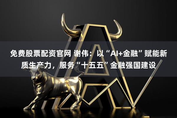 免费股票配资官网 谢伟：以“AI+金融”赋能新质生产力，服务“十五五”金融强国建设