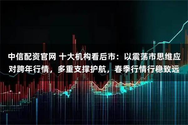 中信配资官网 十大机构看后市：以震荡市思维应对跨年行情，多重支撑护航，春季行情行稳致远