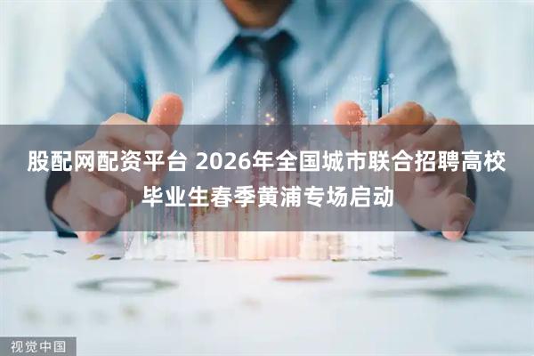 股配网配资平台 2026年全国城市联合招聘高校毕业生春季黄浦专场启动