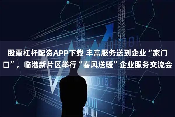 股票杠杆配资APP下载 丰富服务送到企业“家门口”，临港新片区举行“春风送暖”企业服务交流会