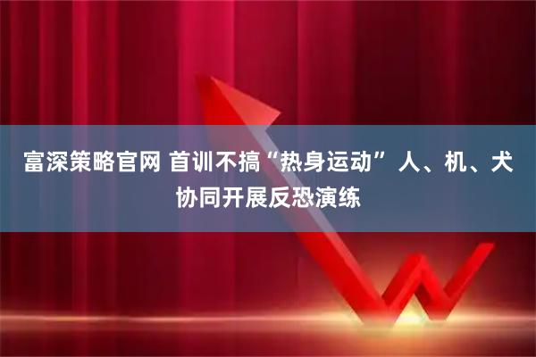 富深策略官网 首训不搞“热身运动” 人、机、犬协同开展反恐演练