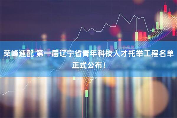 荣峰速配 第一届辽宁省青年科技人才托举工程名单正式公布！