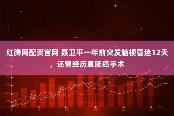 红腾网配资官网 聂卫平一年前突发脑梗昏迷12天，还曾经历直肠癌手术