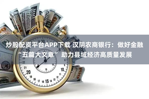 炒股配资平台APP下载 汉阴农商银行：做好金融“五篇大文章” 助力县域经济高质量发展