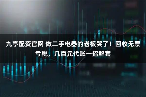 九亭配资官网 做二手电器的老板哭了！回收无票亏税，几百元代账一招解套