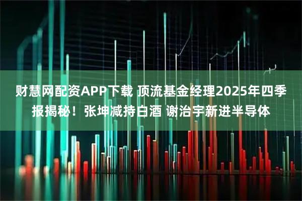 财慧网配资APP下载 顶流基金经理2025年四季报揭秘！张坤减持白酒 谢治宇新进半导体