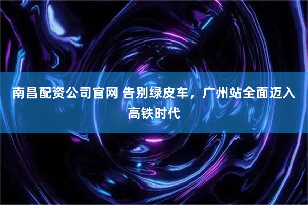 南昌配资公司官网 告别绿皮车，广州站全面迈入高铁时代