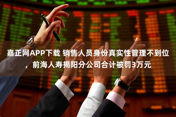 嘉正网APP下载 销售人员身份真实性管理不到位，前海人寿揭阳分公司合计被罚3万元