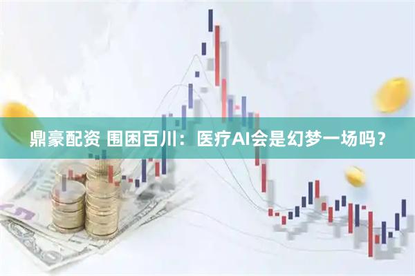 鼎豪配资 围困百川：医疗AI会是幻梦一场吗？