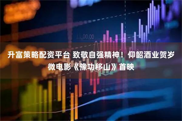 升富策略配资平台 致敬自强精神！仰韶酒业贺岁微电影《豫功移山》首映