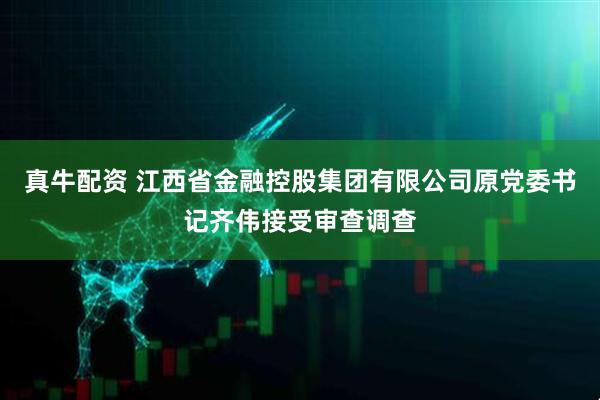 真牛配资 江西省金融控股集团有限公司原党委书记齐伟接受审查调查