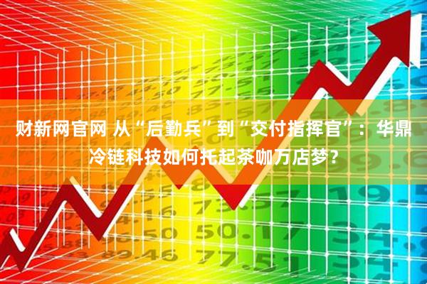 财新网官网 从“后勤兵”到“交付指挥官”：华鼎冷链科技如何托起茶咖万店梦？