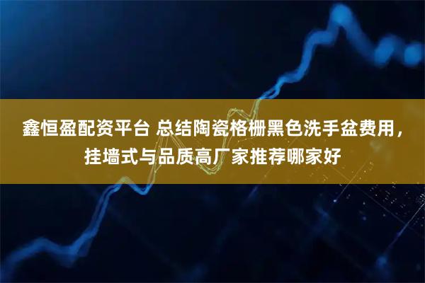 鑫恒盈配资平台 总结陶瓷格栅黑色洗手盆费用，挂墙式与品质高厂家推荐哪家好