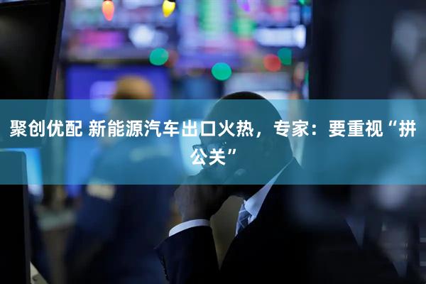 聚创优配 新能源汽车出口火热，专家：要重视“拼公关”
